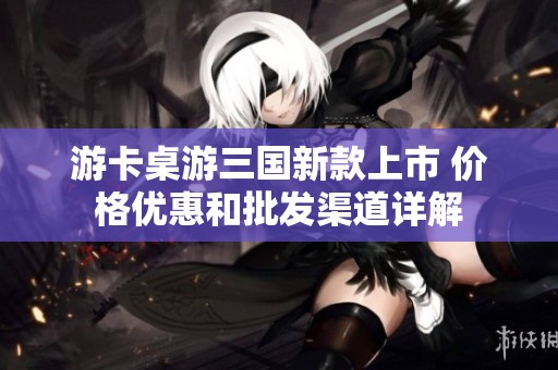 游卡桌游三国新款上市 价格优惠和批发渠道详解