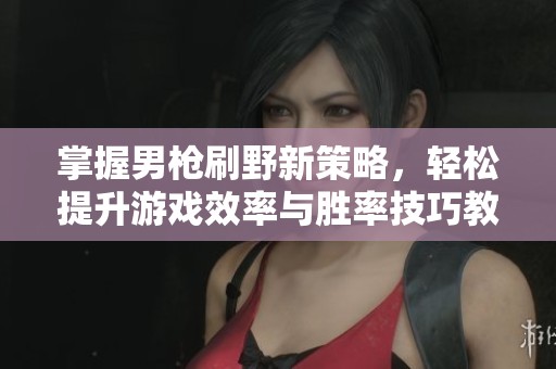 掌握男枪刷野新策略，轻松提升游戏效率与胜率技巧教学