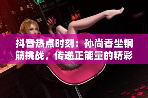 抖音热点时刻：孙尚香坐钢筋挑战，传递正能量的精彩瞬间揭秘