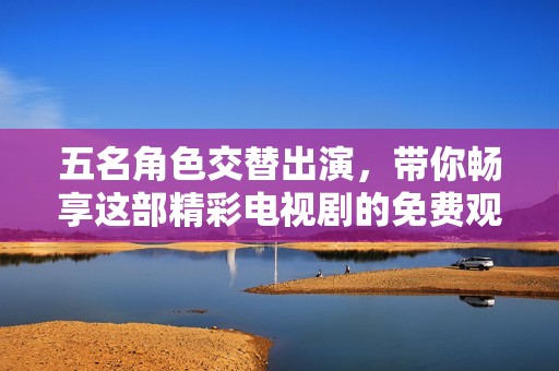 五名角色交替出演，带你畅享这部精彩电视剧的免费观赏体验