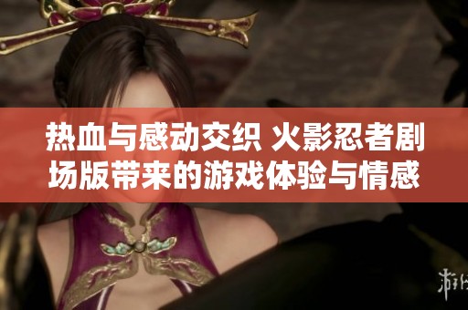 热血与感动交织 火影忍者剧场版带来的游戏体验与情感回忆