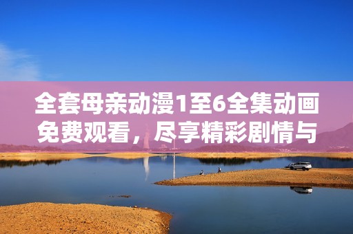 全套母亲动漫1至6全集动画免费观看，尽享精彩剧情与感人故事