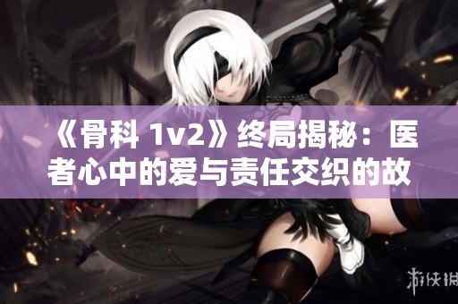 《骨科 1v2》终局揭秘：医者心中的爱与责任交织的故事