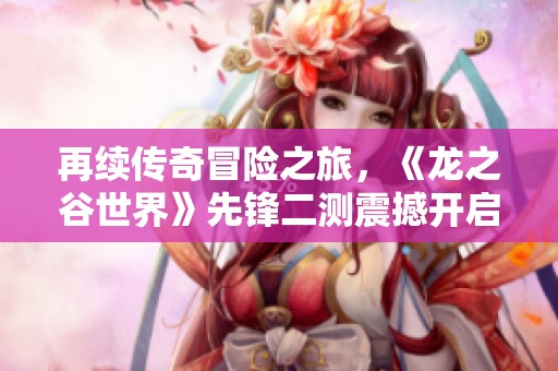 再续传奇冒险之旅，《龙之谷世界》先锋二测震撼开启！