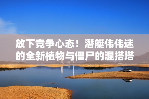 放下竞争心态！潜艇伟伟迷的全新植物与僵尸的混搭塔防冒险