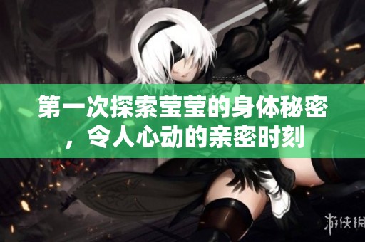 第一次探索莹莹的身体秘密，令人心动的亲密时刻