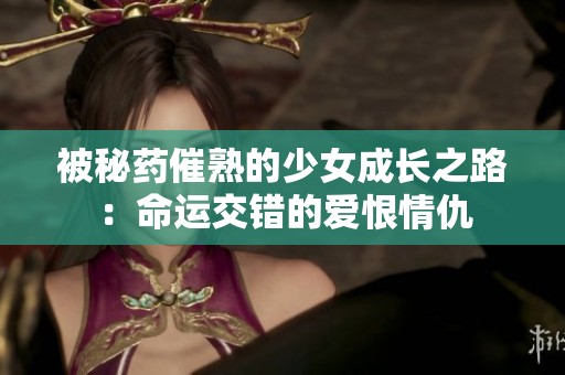 被秘药催熟的少女成长之路：命运交错的爱恨情仇
