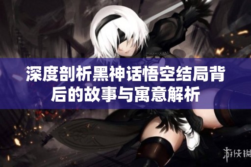 深度剖析黑神话悟空结局背后的故事与寓意解析