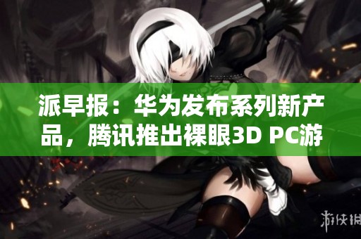 派早报：华为发布系列新产品，腾讯推出裸眼3D PC游戏新体验