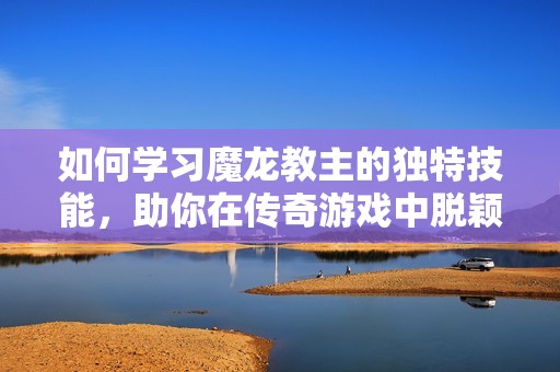 如何学习魔龙教主的独特技能，助你在传奇游戏中脱颖而出成为强者