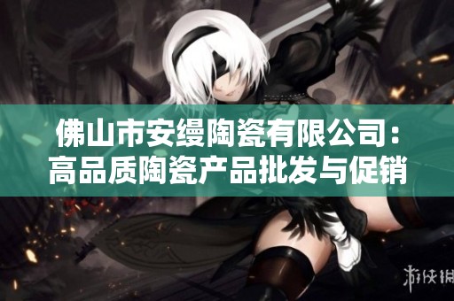 佛山市安缦陶瓷有限公司：高品质陶瓷产品批发与促销服务