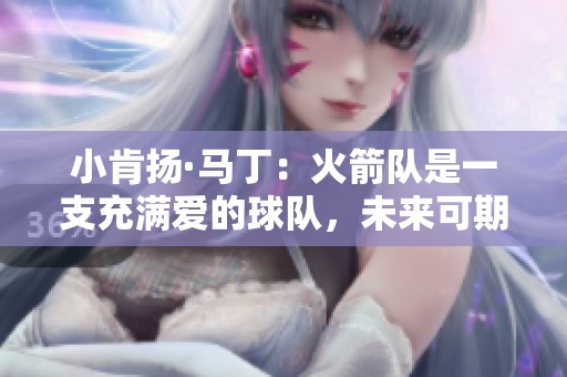 小肯扬·马丁：火箭队是一支充满爱的球队，未来可期展现多位全明星潜力