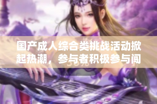 国产成人综合类挑战活动掀起热潮，参与者积极参与闯关体验