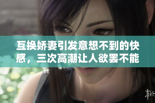 互换娇妻引发意想不到的快感，三次高潮让人欲罢不能