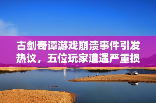 古剑奇谭游戏崩溃事件引发热议，五位玩家遭遇严重损失