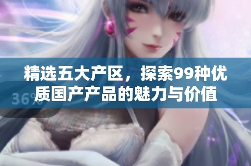 精选五大产区，探索99种优质国产产品的魅力与价值
