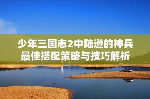 少年三国志2中陆逊的神兵最佳搭配策略与技巧解析