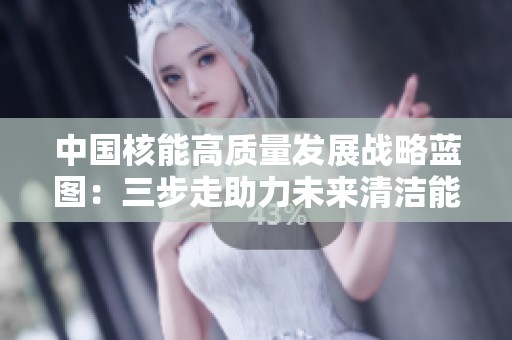 中国核能高质量发展战略蓝图：三步走助力未来清洁能源转型