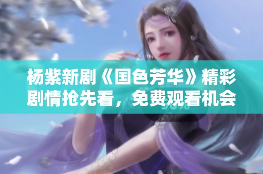 杨紫新剧《国色芳华》精彩剧情抢先看，免费观看机会大揭秘