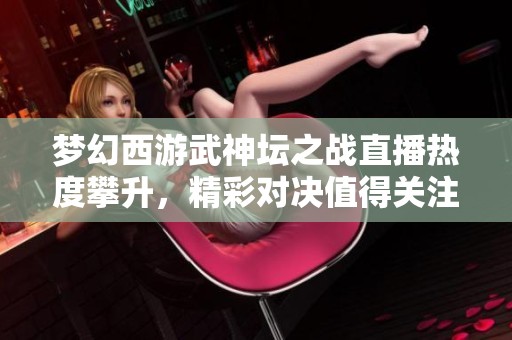 梦幻西游武神坛之战直播热度攀升，精彩对决值得关注！
