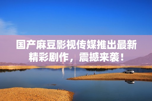 国产麻豆影视传媒推出最新精彩剧作，震撼来袭！