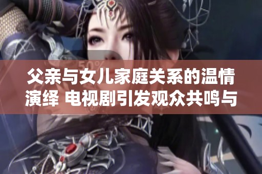 父亲与女儿家庭关系的温情演绎 电视剧引发观众共鸣与思考