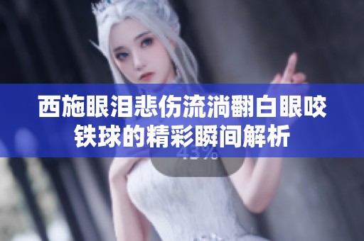 西施眼泪悲伤流淌翻白眼咬铁球的精彩瞬间解析