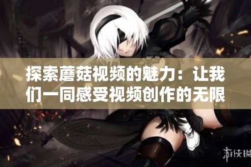 探索蘑菇视频的魅力：让我们一同感受视频创作的无限可能性