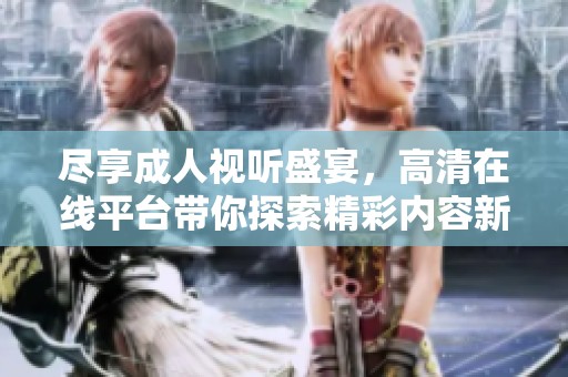 尽享成人视听盛宴，高清在线平台带你探索精彩内容新体验