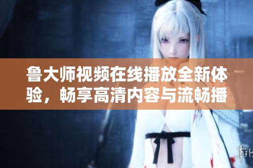 鲁大师视频在线播放全新体验，畅享高清内容与流畅播放服务