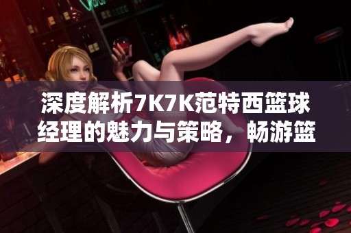 深度解析7K7K范特西篮球经理的魅力与策略，畅游篮球世界的乐趣与智慧