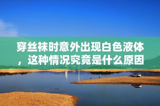 穿丝袜时意外出现白色液体，这种情况究竟是什么原因造成的
