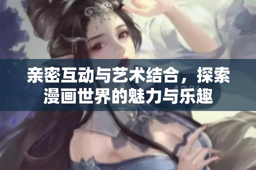 亲密互动与艺术结合，探索漫画世界的魅力与乐趣
