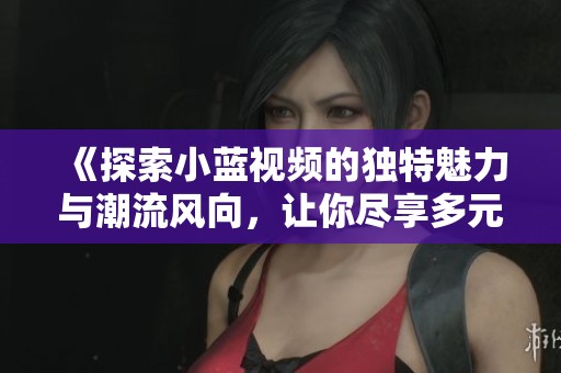 《探索小蓝视频的独特魅力与潮流风向，让你尽享多元文化体验》