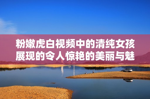 粉嫩虎白视频中的清纯女孩展现的令人惊艳的美丽与魅力