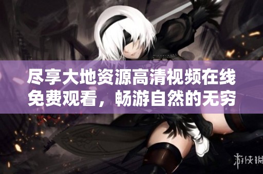 尽享大地资源高清视频在线免费观看，畅游自然的无穷魅力与资源之美