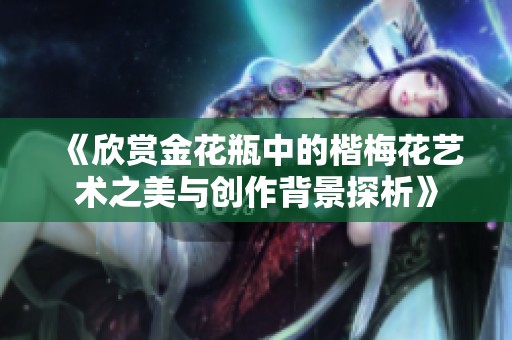 《欣赏金花瓶中的楷梅花艺术之美与创作背景探析》