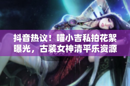 抖音热议！喵小吉私拍花絮曝光，古装女神清平乐资源揭秘