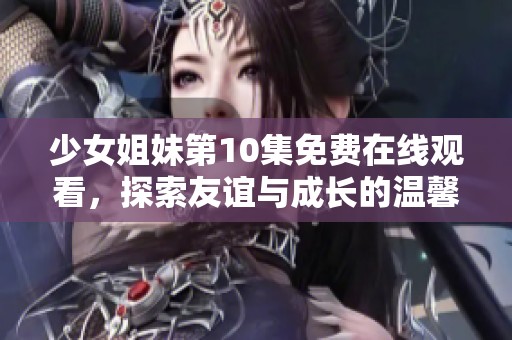 少女姐妹第10集免费在线观看，探索友谊与成长的温馨故事