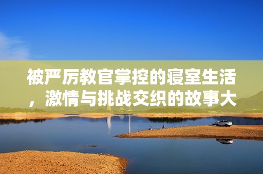 被严厉教官掌控的寝室生活，激情与挑战交织的故事大揭密