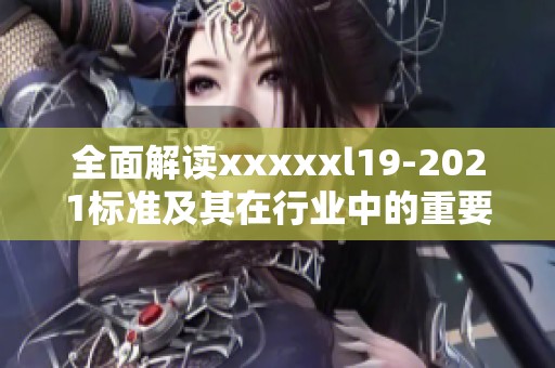 全面解读xxxxxl19-2021标准及其在行业中的重要应用意义