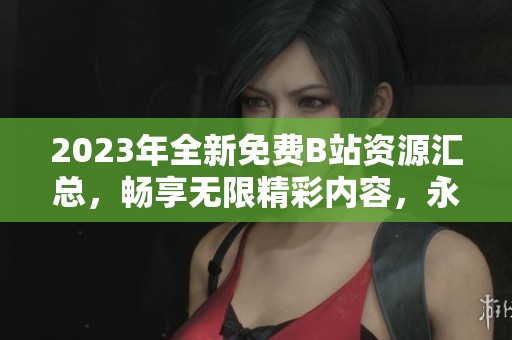 2023年全新免费B站资源汇总，畅享无限精彩内容，永不收费！
