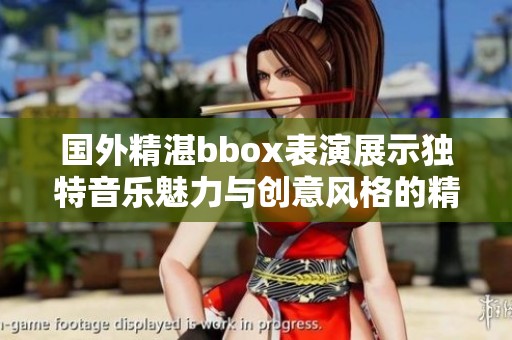 国外精湛bbox表演展示独特音乐魅力与创意风格的精彩瞬间