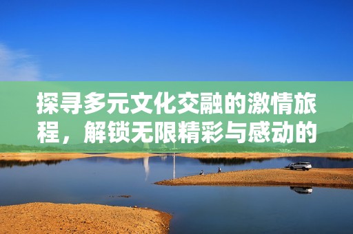 探寻多元文化交融的激情旅程，解锁无限精彩与感动的视觉盛宴