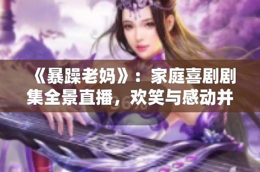 《暴躁老妈》：家庭喜剧剧集全景直播，欢笑与感动并存的精彩故事等你来追随
