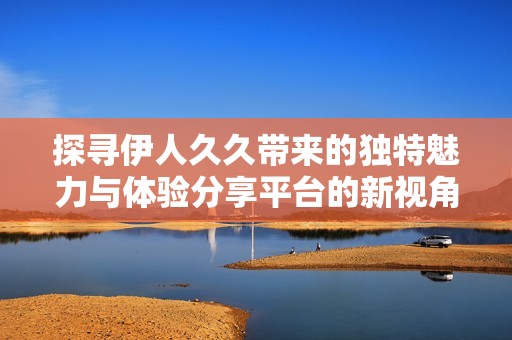 探寻伊人久久带来的独特魅力与体验分享平台的新视角