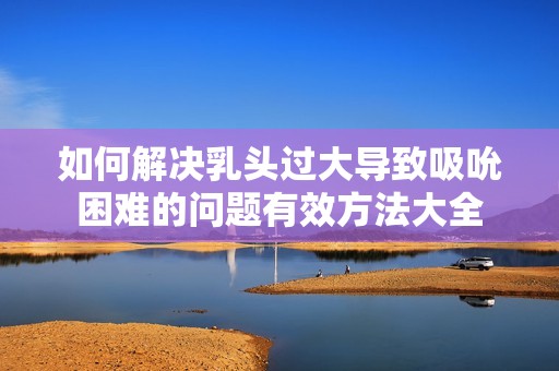 如何解决乳头过大导致吸吮困难的问题有效方法大全