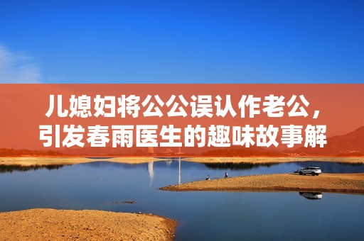 儿媳妇将公公误认作老公，引发春雨医生的趣味故事解析