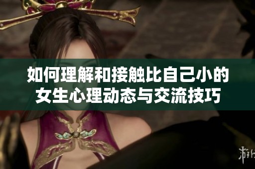 如何理解和接触比自己小的女生心理动态与交流技巧
