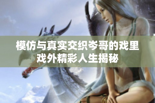 模仿与真实交织岑哥的戏里戏外精彩人生揭秘